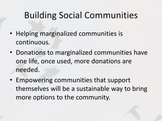 Building Social Communities 
• Helping marginalized communities is 
continuous. 
• Donations to marginalized communities have 
one life, once used, more donations are 
needed. 
• Empowering communities that support 
themselves will be a sustainable way to bring 
more options to the community. 
 