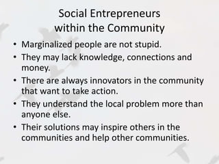 Social Entrepreneurs 
within the Community 
• Marginalized people are not stupid. 
• They may lack knowledge, connections and 
money. 
• There are always innovators in the community 
that want to take action. 
• They understand the local problem more than 
anyone else. 
• Their solutions may inspire others in the 
communities and help other communities. 
 