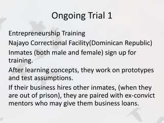 Ongoing Trial 1 
Entrepreneurship Training 
Najayo Correctional Facility(Dominican Republic) 
Inmates (both male and female) sign up for 
training. 
After learning concepts, they work on prototypes 
and test assumptions. 
If their business hires other inmates, (when they 
are out of prison), they are paired with ex-convict 
mentors who may give them business loans. 
 