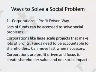 Ways to Solve a Social Problem 
1. Corporations – Profit Driven Way 
Lots of funds can be accessed to solve social 
problems. 
Corporations like large scale projects that make 
lots of profits. Funds need to be accountable to 
shareholders. Can move fast when necessary. 
Corporations are profit driven and focus to 
create shareholder value and not social impact. 
 