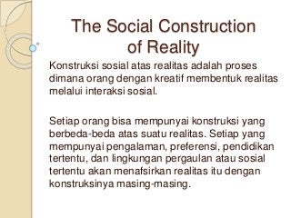 The Social Construction 
of Reality 
Konstruksi sosial atas realitas adalah proses 
dimana orang dengan kreatif membentuk realitas 
melalui interaksi sosial. 
Setiap orang bisa mempunyai konstruksi yang 
berbeda-beda atas suatu realitas. Setiap yang 
mempunyai pengalaman, preferensi, pendidikan 
tertentu, dan lingkungan pergaulan atau sosial 
tertentu akan menafsirkan realitas itu dengan 
konstruksinya masing-masing. 
 