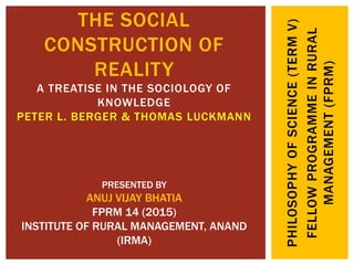 PHILOSOPHYOFSCIENCE(TERMV)
FELLOWPROGRAMMEINRURAL
MANAGEMENT(FPRM)
THE SOCIAL
CONSTRUCTION OF
REALITY
A TREATISE IN THE SOCIOLOGY OF
KNOWLEDGE
PETER L. BERGER & THOMAS LUCKMANN
PRESENTED BY
ANUJ VIJAY BHATIA
FPRM 14 (2015)
INSTITUTE OF RURAL MANAGEMENT, ANAND
(IRMA)
 