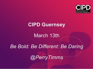 CIPD Guernsey
March 13th
Be Bold: Be Different: Be Daring
@PerryTimms
 