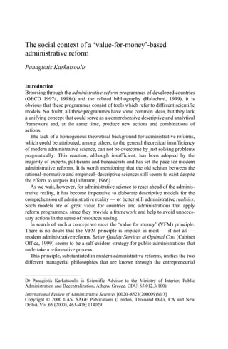 The social context of a ‘value-for-money’-based
administrative reform
Panagiotis Karkatsoulis


Introduction
Browsing through the administrative reform programmes of developed countries
(OECD 1997a, 1998a) and the related bibliography (Halachmi, 1999), it is
obvious that these programmes consist of tools which refer to different scientific
models. No doubt, all these programmes have some common ideas, but they lack
a unifying concept that could serve as a comprehensive descriptive and analytical
framework and, at the same time, produce new actions and combinations of
actions.
   The lack of a homogenous theoretical background for administrative reforms,
which could be attributed, among others, to the general theoretical insufficiency
of modern administrative science, can not be overcome by just solving problems
pragmatically. This reaction, although insufficient, has been adopted by the
majority of experts, politicians and bureaucrats and has set the pace for modern
administrative reforms. It is worth mentioning that the old schism between the
rational–normative and empirical–descriptive sciences still seems to exist despite
the efforts to surpass it (Luhmann, 1966).
   As we wait, however, for administrative science to react ahead of the adminis-
trative reality, it has become imperative to elaborate descriptive models for the
comprehension of administrative reality — or better still administrative realities.
Such models are of great value for countries and administrations that apply
reform programmes, since they provide a framework and help to avoid unneces-
sary actions in the sense of resources saving.
   In search of such a concept we meet the ‘value for money’ (VFM) principle.
There is no doubt that the VFM principle is implicit in most — if not all —
modern administrative reforms. Better Quality Services at Optimal Cost (Cabinet
Office, 1999) seems to be a self-evident strategy for public administrations that
undertake a reformative process.
   This principle, substantiated in modern administrative reforms, unifies the two
different managerial philosophies that are known through the entrepreneurial


Dr Panagiotis Karkatsoulis is Scientific Advisor to the Ministry of Interior, Public
Administration and Decentralization, Athens, Greece. CDU: 65.012.3(100)
International Review of Administrative Sciences [0020–8523(200009)66:3]
Copyright © 2000 IIAS. SAGE Publications (London, Thousand Oaks, CA and New
Delhi), Vol. 66 (2000), 463–478; 014029
 