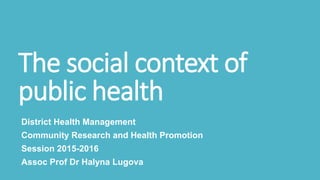The social context of
public health
District Health Management
Community Research and Health Promotion
Session 2015-2016
Assoc Prof Dr Halyna Lugova
 