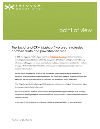 Proprietary and Confidential
The Social and CRM Mashup: Two great strategies
combined into one powerful discipline
In 1993, Don Peppers and Martha Rogers wrote the book The One to One Future and helped launch a new
marketing discipline called Customer Relationship Management (CRM). Peppers and Rogers envisioned the day
when mass marketing gave way to mass customization of products, services and communication, where marketers
managed individual relationships with individual customers, and where the key success metric was share of
customer not market share.
As CRM grew, it quickly became focused on the “Management” part of the equation with an emphasis on
technology, large enterprise database software systems, and massive direct marketing and email campaigns. With
exceptions, of course, it has been light on the “Customer” and “Relationship” parts of the equation.
Then things changed. Social media changed the landscape and put customers in charge of the conversation. It gave
them an unprecedented voice in the market.
Because of social media, marketers are rediscovering the original intent of Peppers and Rogers’ work, leveraging
conversations and data packed away in millions of databases around the world to build relationships between them
and their customers.
If used correctly, this combination of social media and CRM can be a powerful force for pharma marketers.
point of view
 