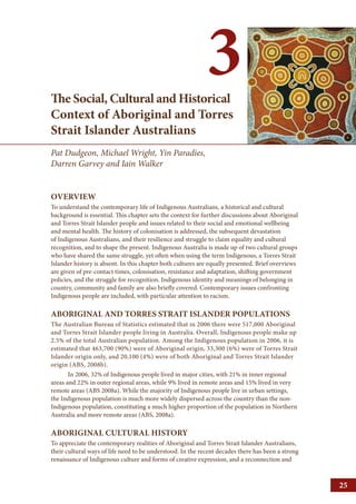 3 
The Social, Cultural and Historical 
Context of Aboriginal and Torres 
Strait Islander Australians 
Pat Dudgeon, Michael Wright, Yin Paradies, 
Darren Garvey and Iain Walker 
OVERVIEW 
To understand the contemporary life of Indigenous Australians, a historical and cultural 
background is essential. This chapter sets the context for further discussions about Aboriginal 
and Torres Strait Islander people and issues related to their social and emotional wellbeing 
and mental health. The history of colonisation is addressed, the subsequent devastation 
of Indigenous Australians, and their resilience and struggle to claim equality and cultural 
recognition, and to shape the present. Indigenous Australia is made up of two cultural groups 
who have shared the same struggle, yet often when using the term Indigenous, a Torres Strait 
Islander history is absent. In this chapter both cultures are equally presented. Brief overviews 
are given of pre-contact times, colonisation, resistance and adaptation, shifting government 
policies, and the struggle for recognition. Indigenous identity and meanings of belonging in 
country, community and family are also briefly covered. Contemporary issues confronting 
Indigenous people are included, with particular attention to racism. 
ABORIGINAL AND TORRES STRAIT ISLANDER POPULATIONS 
The Australian Bureau of Statistics estimated that in 2006 there were 517,000 Aboriginal 
and Torres Strait Islander people living in Australia. Overall, Indigenous people make up 
2.5% of the total Australian population. Among the Indigenous population in 2006, it is 
estimated that 463,700 (90%) were of Aboriginal origin, 33,300 (6%) were of Torres Strait 
Islander origin only, and 20,100 (4%) were of both Aboriginal and Torres Strait Islander 
origin (ABS, 2008b). 
In 2006, 32% of Indigenous people lived in major cities, with 21% in inner regional 
areas and 22% in outer regional areas, while 9% lived in remote areas and 15% lived in very 
remote areas (ABS 2008a). While the majority of Indigenous people live in urban settings, 
the Indigenous population is much more widely dispersed across the country than the non- 
Indigenous population, constituting a much higher proportion of the population in Northern 
Australia and more remote areas (ABS, 2008a). 
ABORIGINAL CULTURAL HISTORY 
To appreciate the contemporary realities of Aboriginal and Torres Strait Islander Australians, 
their cultural ways of life need to be understood. In the recent decades there has been a strong 
renaissance of Indigenous culture and forms of creative expression, and a reconnection and 
25 
 