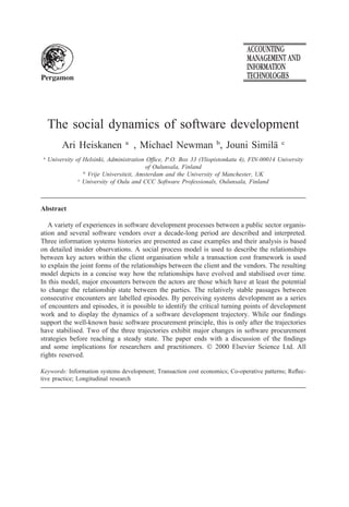 Accting., Mgmt. & Info. Tech. 10 (2000) 1–32
www.elsevier.com/locate/amit
The social dynamics of software development
Ari Heiskanen a,*
, Michael Newman b
, Jouni Simila¨ c
a
University of Helsinki, Administration Ofﬁce, P.O. Box 33 (Yliopistonkatu 4), FIN-00014 University
of Oulunsala, Finland
b
Vrije Universiteit, Amsterdam and the University of Manchester, UK
c
University of Oulu and CCC Software Professionals, Oulunsala, Finland
Abstract
A variety of experiences in software development processes between a public sector organis-
ation and several software vendors over a decade-long period are described and interpreted.
Three information systems histories are presented as case examples and their analysis is based
on detailed insider observations. A social process model is used to describe the relationships
between key actors within the client organisation while a transaction cost framework is used
to explain the joint forms of the relationships between the client and the vendors. The resulting
model depicts in a concise way how the relationships have evolved and stabilised over time.
In this model, major encounters between the actors are those which have at least the potential
to change the relationship state between the parties. The relatively stable passages between
consecutive encounters are labelled episodes. By perceiving systems development as a series
of encounters and episodes, it is possible to identify the critical turning points of development
work and to display the dynamics of a software development trajectory. While our ﬁndings
support the well-known basic software procurement principle, this is only after the trajectories
have stabilised. Two of the three trajectories exhibit major changes in software procurement
strategies before reaching a steady state. The paper ends with a discussion of the ﬁndings
and some implications for researchers and practitioners. © 2000 Elsevier Science Ltd. All
rights reserved.
Keywords: Information systems development; Transaction cost economics; Co-operative patterns; Reﬂec-
tive practice; Longitudinal research
* Corresponding author. Tel.: +358-9-19123132; fax: +358-9-19122180.
E-mail address: ari.heiskanen@helsinki.ﬁ (A. Heiskanen).
0959-8022/00/$ - see front matter © 2000 Elsevier Science Ltd. All rights reserved.
PII: S0959-8022(99)00013-2
 