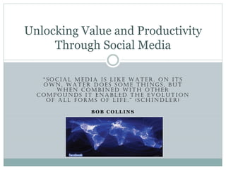 Unlocking Value and Productivity
Through Social Media
“SOCIAL MEDIA IS LIKE WATER. ON ITS
OWN, WATER DOES SOME THINGS, BUT
WHEN COMBINED WITH OTHER
COMPOUNDS IT ENABLED THE EVOLUTION
OF ALL FORMS OF LIFE.” (SCHINDLER)
BOB COLLINS

 