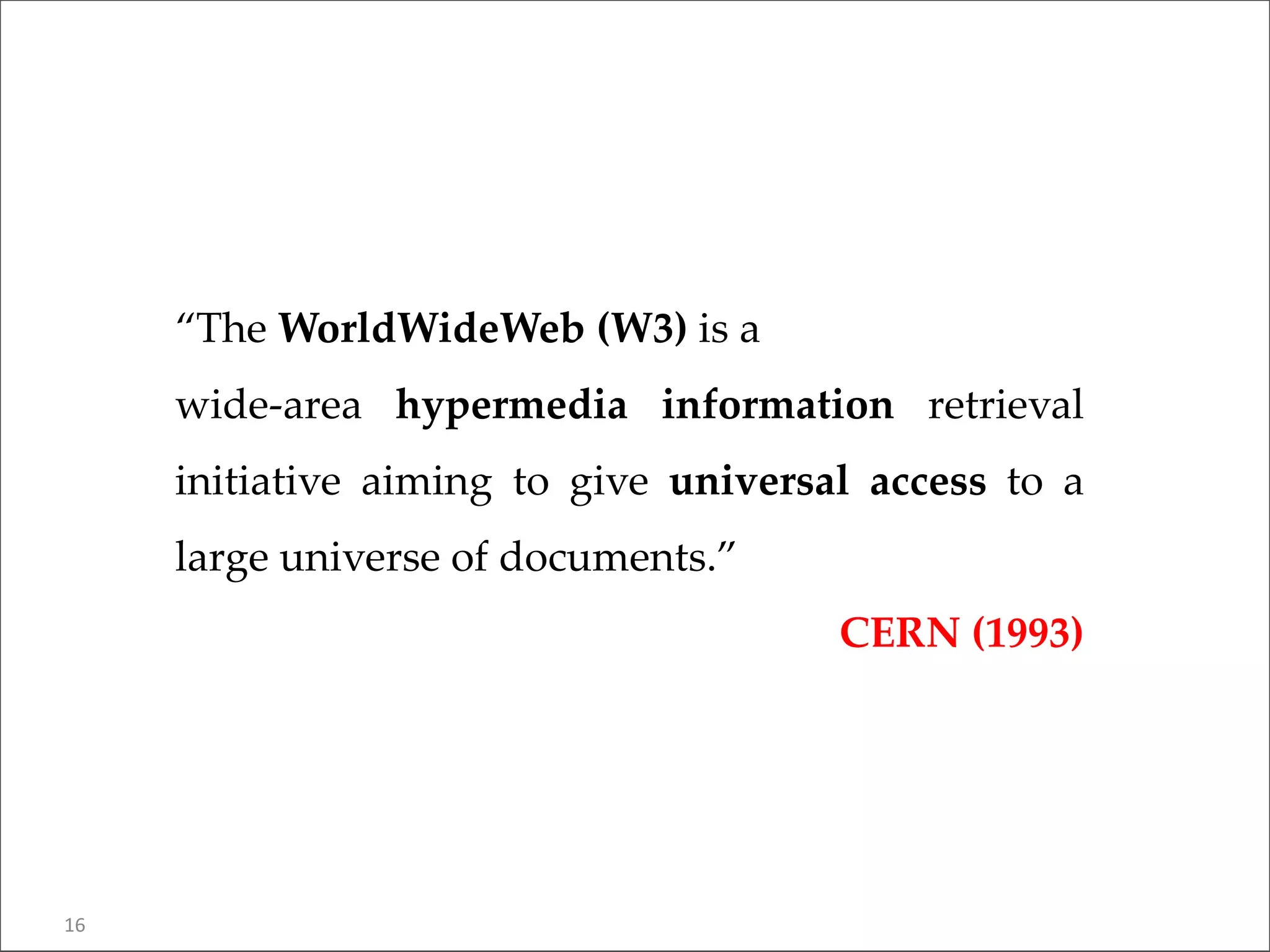 “The WorldWideWeb (W3) is a
wide-area hypermedia information retrieval
initiative aiming to give universal access to a
large universe of documents.”
CERN (1993)
16
 