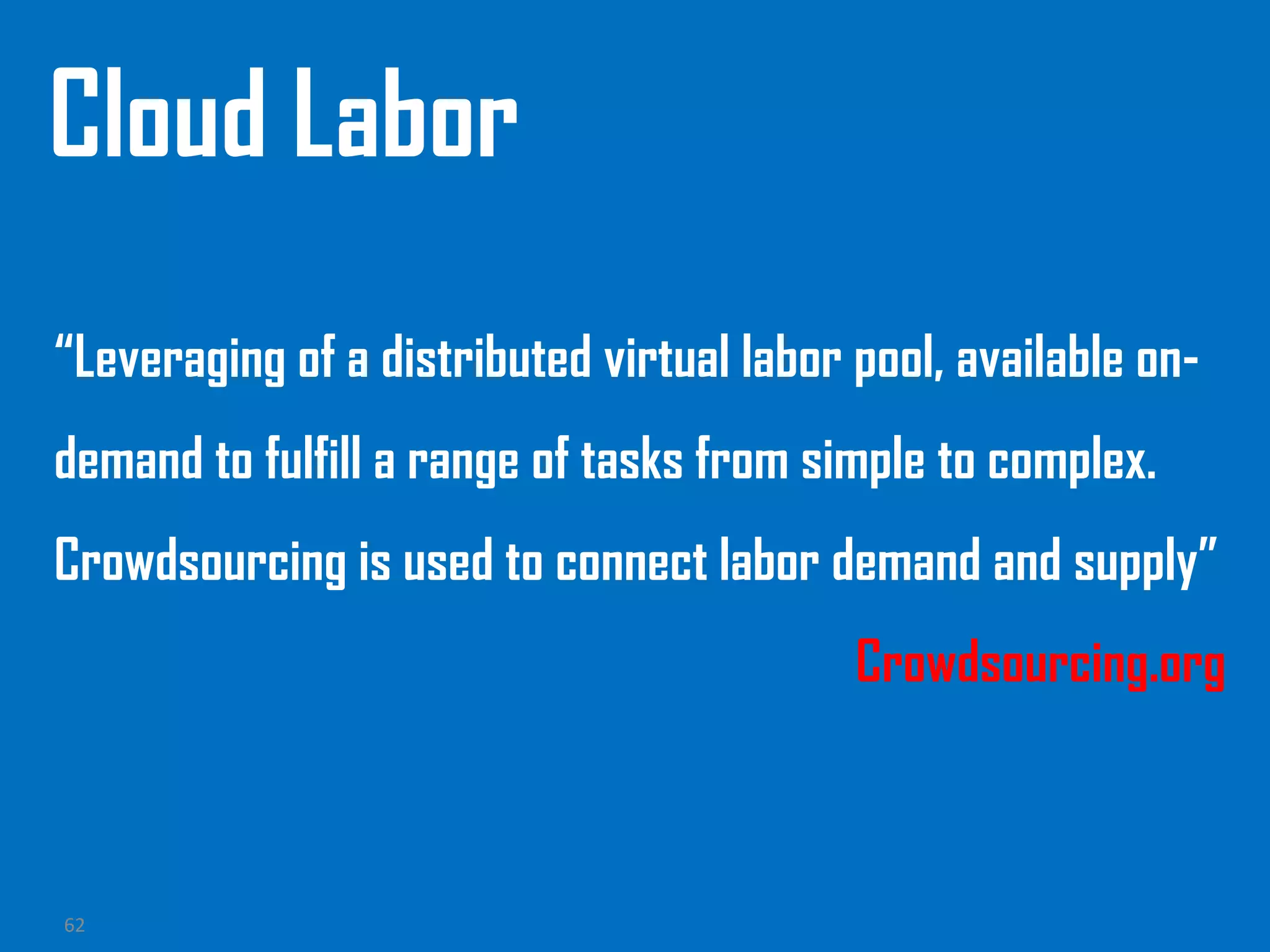 62
Cloud Labor
“Leveraging of a distributed virtual labor pool, available on-
demand to fulfill a range of tasks from simple to complex.
Crowdsourcing is used to connect labor demand and supply”
Crowdsourcing.org
 