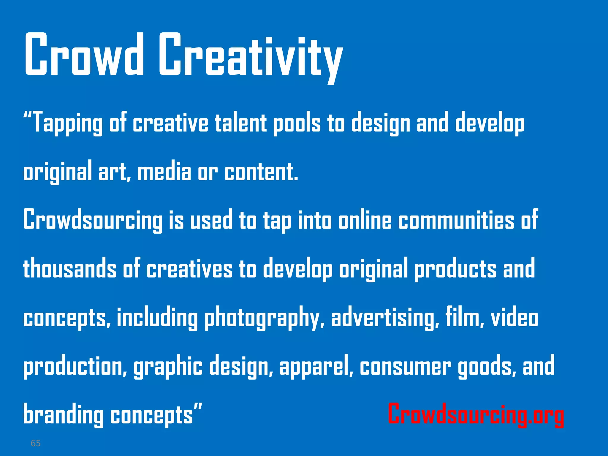 65
Crowd Creativity
“Tapping of creative talent pools to design and develop
original art, media or content.
Crowdsourcing is used to tap into online communities of
thousands of creatives to develop original products and
concepts, including photography, advertising, film, video
production, graphic design, apparel, consumer goods, and
branding concepts” Crowdsourcing.org
 