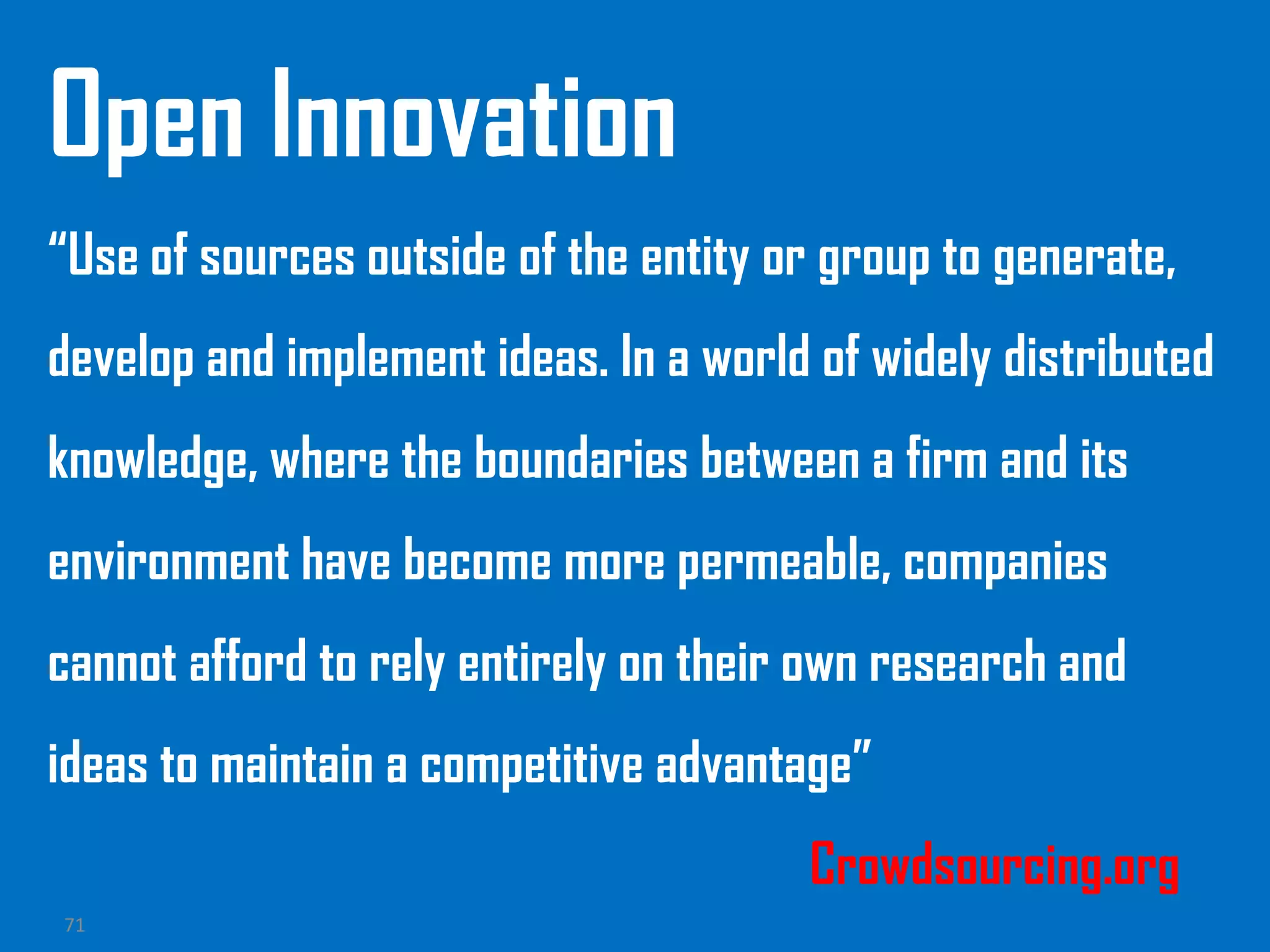 71
Open Innovation
“Use of sources outside of the entity or group to generate,
develop and implement ideas. In a world of widely distributed
knowledge, where the boundaries between a firm and its
environment have become more permeable, companies
cannot afford to rely entirely on their own research and
ideas to maintain a competitive advantage”
Crowdsourcing.org
 