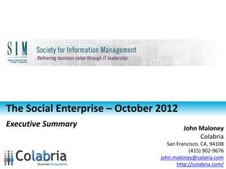The Social Enterprise – October 2012
Executive Summary                        John Maloney
                                              Colabria
                                   San Francisco, CA, 94108
                                            (415) 902-9676
                               john.maloney@colabria.com
                                       http://colabria.com/
 