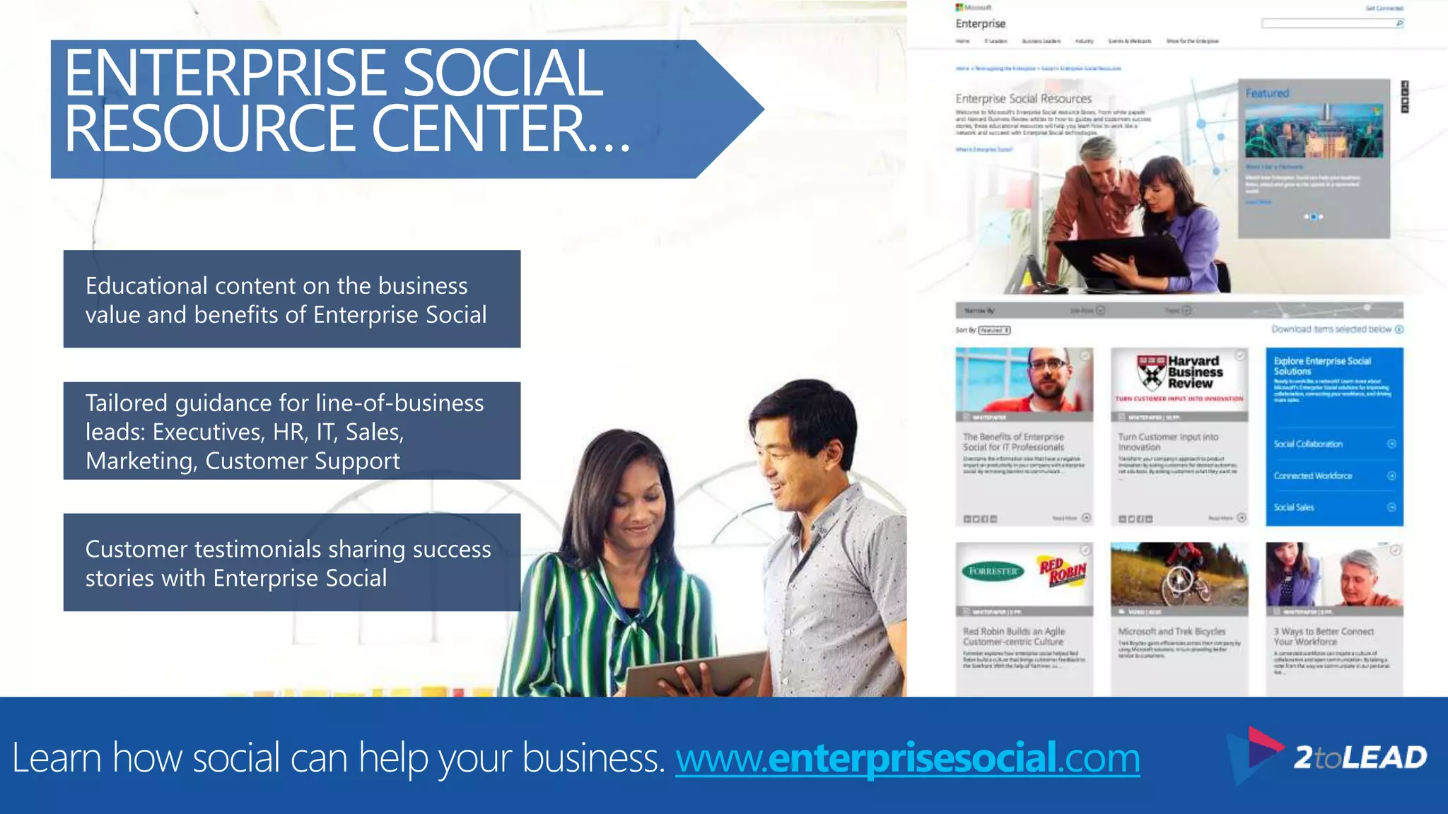 Customer testimonials sharing success
stories with Enterprise Social
Tailored guidance for line-of-business
leads: Executives, HR, IT, Sales,
Marketing, Customer Support
Educational content on the business
value and benefits of Enterprise Social
ENTERPRISE SOCIAL
RESOURCE CENTER…
Learn how social can help your business. www.enterprisesocial.com
 