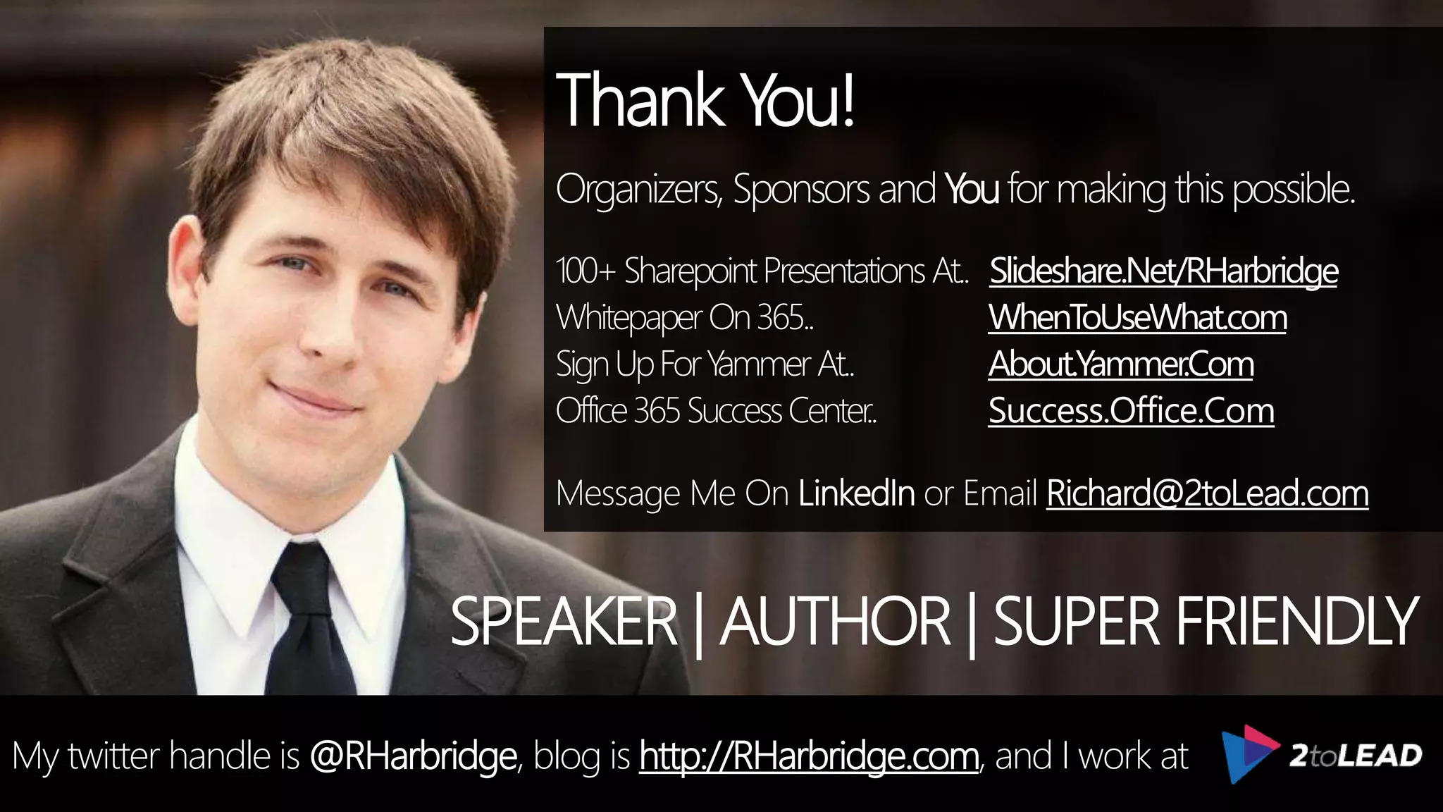 Thank You!
Organizers, SponsorsandYouformakingthispossible.
100+SharepointPresentationsAt.. Slideshare.Net/RHarbridge
WhitepaperOn365.. WhenToUseWhat.com
SignUpForYammerAt.. About.Yammer.Com
Office365SuccessCenter.. Success.Office.Com
Message Me On LinkedIn or Email Richard@2toLead.com
My twitter handle is @RHarbridge, blog is http://RHarbridge.com, and I work at
SPEAKER | AUTHOR | SUPER FRIENDLY
 