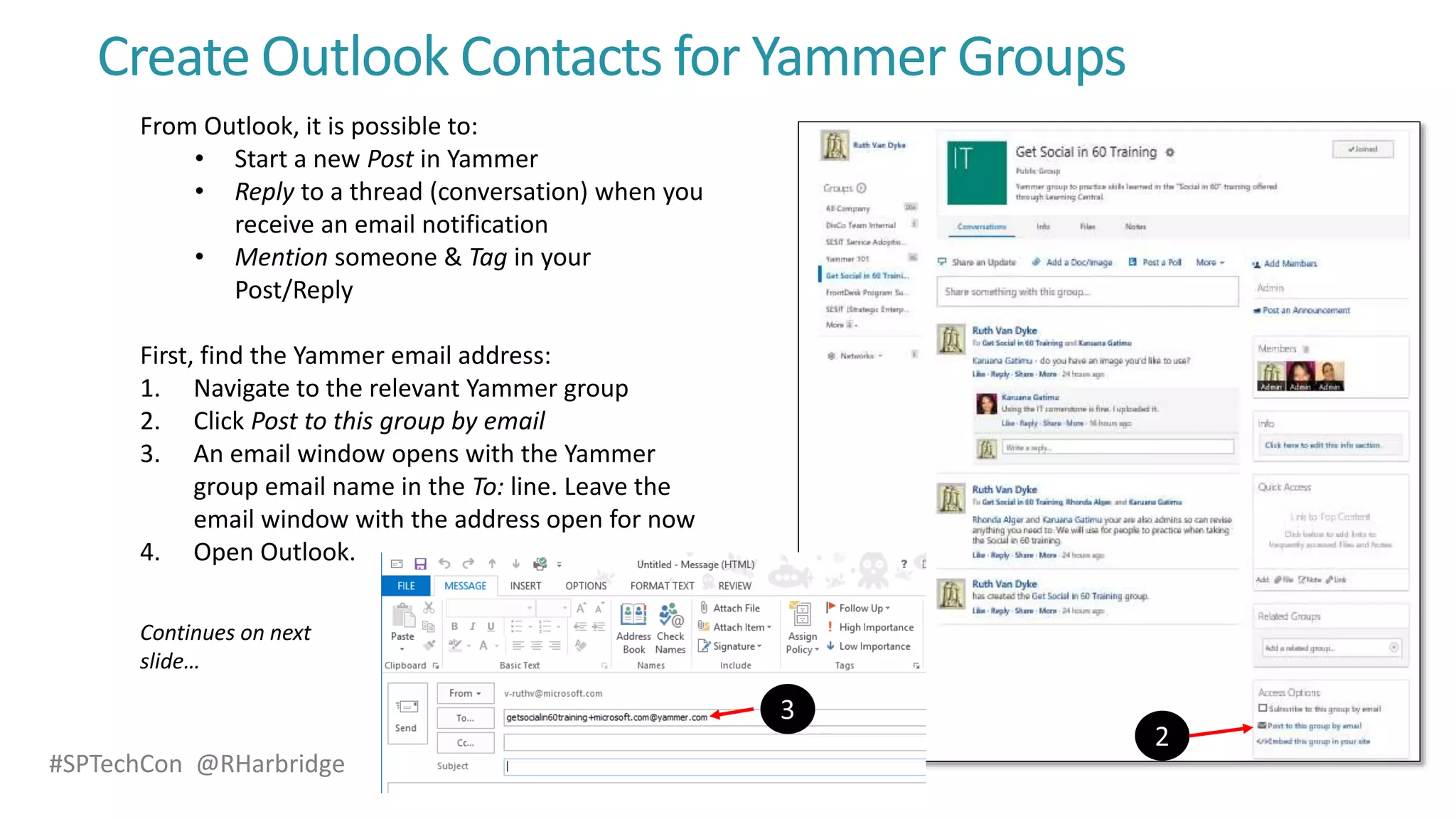 #SPTechCon @RHarbridge
Create Outlook Contacts for Yammer Groups
From Outlook, it is possible to:
• Start a new Post in Yammer
• Reply to a thread (conversation) when you
receive an email notification
• Mention someone & Tag in your
Post/Reply
First, find the Yammer email address:
1. Navigate to the relevant Yammer group
2. Click Post to this group by email
3. An email window opens with the Yammer
group email name in the To: line. Leave the
email window with the address open for now
4. Open Outlook.
Continues on next
slide…
 
