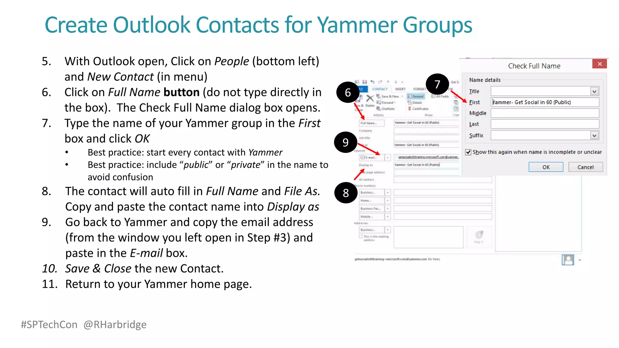 #SPTechCon @RHarbridge
Create Outlook Contacts for Yammer Groups
5. With Outlook open, Click on People (bottom left)
and New Contact (in menu)
6. Click on Full Name button (do not type directly in
the box). The Check Full Name dialog box opens.
7. Type the name of your Yammer group in the First
box and click OK
• Best practice: start every contact with Yammer
• Best practice: include “public” or “private” in the name to
avoid confusion
8. The contact will auto fill in Full Name and File As.
Copy and paste the contact name into Display as
9. Go back to Yammer and copy the email address
(from the window you left open in Step #3) and
paste in the E-mail box.
10. Save & Close the new Contact.
11. Return to your Yammer home page.
 