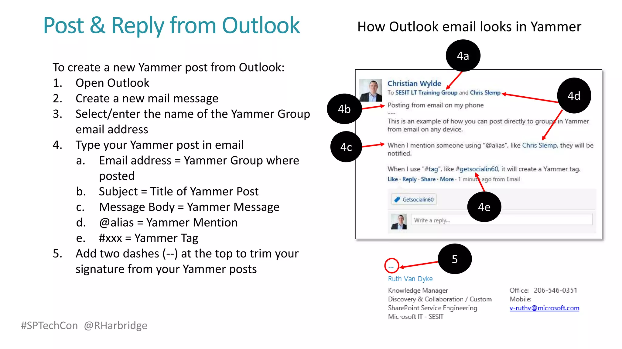 #SPTechCon @RHarbridge
Post & Reply from Outlook
To create a new Yammer post from Outlook:
1. Open Outlook
2. Create a new mail message
3. Select/enter the name of the Yammer Group
email address
4. Type your Yammer post in email
a. Email address = Yammer Group where
posted
b. Subject = Title of Yammer Post
c. Message Body = Yammer Message
d. @alias = Yammer Mention
e. #xxx = Yammer Tag
5. Add two dashes (--) at the top to trim your
signature from your Yammer posts
 