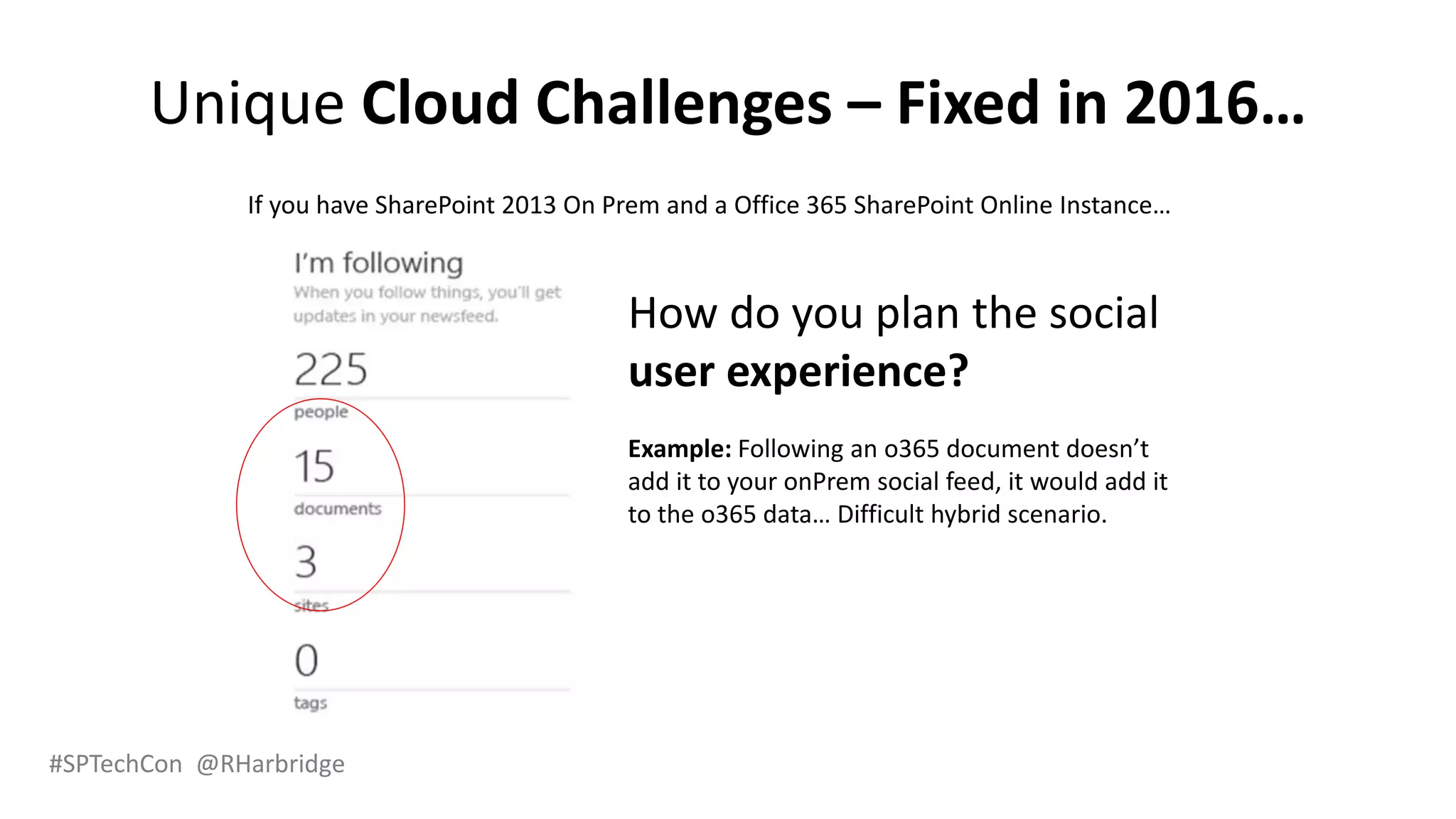 #SPTechCon @RHarbridge
Unique Cloud Challenges – Fixed in 2016…
If you have SharePoint 2013 On Prem and a Office 365 SharePoint Online Instance…
How do you plan the social
user experience?
Example: Following an o365 document doesn’t
add it to your onPrem social feed, it would add it
to the o365 data… Difficult hybrid scenario.
 