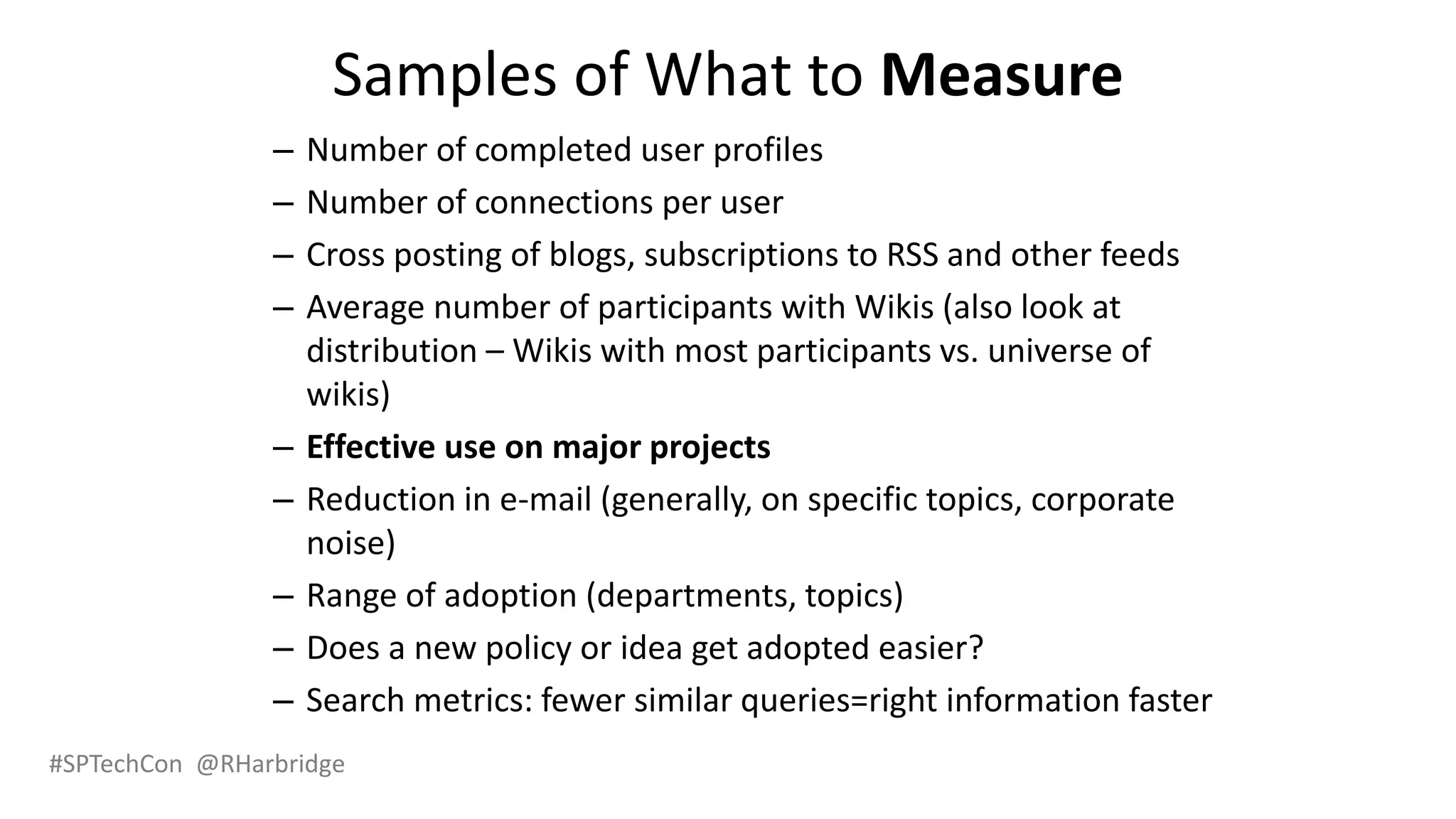 #SPTechCon @RHarbridge
Samples of What to Measure
– Number of completed user profiles
– Number of connections per user
– Cross posting of blogs, subscriptions to RSS and other feeds
– Average number of participants with Wikis (also look at
distribution – Wikis with most participants vs. universe of
wikis)
– Effective use on major projects
– Reduction in e-mail (generally, on specific topics, corporate
noise)
– Range of adoption (departments, topics)
– Does a new policy or idea get adopted easier?
– Search metrics: fewer similar queries=right information faster
 
