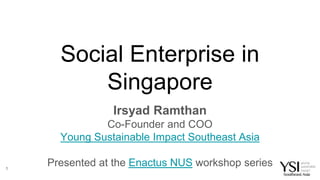 Social Enterprise in
Singapore
Irsyad Ramthan
Co-Founder and COO
Young Sustainable Impact Southeast Asia
Presented at the Enactus NUS workshop series1
 