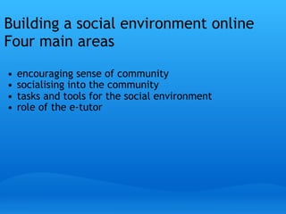 Building a social environment online
Four main areas
 

    •   encouraging sense of community
    •   socialising into the community
    •   tasks and tools for the social environment
    •   role of the e-tutor
 
