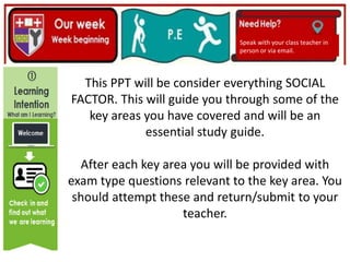 (01/06/2020)
(15/06/2020)
Mrs Shaw’s email
debbie.shaw@eastayrshire.org.uk
Speak with your class teacher in
person or via email.
This PPT will be consider everything SOCIAL
FACTOR. This will guide you through some of the
key areas you have covered and will be an
essential study guide.
After each key area you will be provided with
exam type questions relevant to the key area. You
should attempt these and return/submit to your
teacher.
 