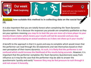 (01/06/2020)
(15/06/2020)
Mrs Shaw’s email
debbie.shaw@eastayrshire.org.uk
Speak with your class teacher in
person or via email.
Analyse how suitable this method is in collecting data on the social factor.
(4).
It is also important that you are totally honest when completing the Team Dynamics
Questionnaire. This is because the responses you provide are completely qualitative as they
are your opinions meaning you may lie to look like you are more of a team player to your
teacher/team mates which means your results will not be accurate and you may
therefore avoid developing an actual weakness as it does not show up in your results.’
A benefit to the approach is that it is quick and easy to complete which would mean that
the performer can read through the 18 statements and rate themselves based on their
own perception of their teams dynamics. As such, it is likely that the performer is not
confused which could increase the likelihood of the results being accurate. However, it is
important that the performer completes this Team Dynamics Questionnaire away from
influence as it may be the case that the performer may be able to answer the
questionnaire ‘quickly and easily’ however they may be feel pressure to rush through it
and not answer it honestly.
 