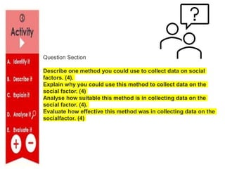 Question Section
Describe one method you could use to collect data on social
factors. (4).
Explain why you could use this method to collect data on the
social factor. (4)
Analyse how suitable this method is in collecting data on the
social factor. (4).
Evaluate how effective this method was in collecting data on the
socialfactor. (4)
 