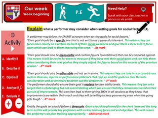 Explain what a performer may consider when setting goals for social factors. (4).
‘A performer may follow the SMART acronym when setting goals for social factors.’
‘Their goal should be a specific one that is not written as a general statement. This means they can
focus more closely on a certain element of their social weakness and give them a clear aim to focus
upon which can lead to them improving that area.’ – 1st mark
‘Their goal should also be measurable and contain figures (quantitative) that can be compared against.
This means it will be easier for them to measure if they have met their social goals and can help them
when considering their next goal as they simply adjust the figures based on the success of the previous
session.’ - 2nd mark
‘Their goal should also be adjustable and not set in stone. This means they can take into account issues
such as illnesses, injuries or performance plateau’s that crop up and the goal can take this into
consideration and be amended to better suit the performer.’ – 3rd mark
The performer should also ensure their goal is realistic to their ability levels. This means they can set a
target that is challenging but not overstretching which can ensure that they remain motivated in their
pursuit of improvement. This can then lead to them giving 100% in all sessions as they know that
improvements are within their reach and they will be willing to keep persevering even when the going
gets tough.’ – 4th mark
Finally the goals set should follow a timescale. Goals should be planned for the short term and the long
term as this will provide the performer with a clear training focus and end objective. This will ensure
the performer can plan training appropriately. – additional mark
Speak with your class teacher in
person or via email.
 