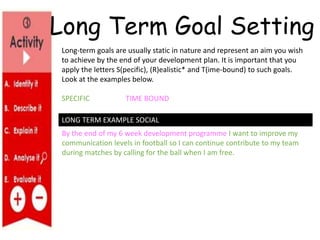 By the end of my 6 week development programme I want to improve my
communication levels in football so I can continue contribute to my team
during matches by calling for the ball when I am free.
LONG TERM EXAMPLE SOCIAL
Long-term goals are usually static in nature and represent an aim you wish
to achieve by the end of your development plan. It is important that you
apply the letters S(pecific), (R)ealistic* and T(ime-bound) to such goals.
Look at the examples below.
SPECIFIC TIME BOUND
Long Term Goal Setting
 