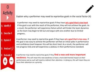 Explain why a performer may need to reprioritse goals in the social factor (4)
A performer may need to reprioritise goals if they have set a goal that is too hard.
If the goal is out with the reach of the performer, they will not achieve the goals. As
a result, the performer will experience failure which will hinder the team dynamics
as the team may begin to fall out and argue with one another due to limited
progress..
A performer may need to reprioritise goals if they have set a goal that is too easy. If
the goal is too easy to achieve the performer will feel an initial spike in performance
and confidence level however this will be short lived. As a result, the performer will
not progress fully and will experience a plateau in their performance standard.
A performer may need to reprioritise goals if they find a new and more important
weakness. This will mean this new weakness is have a more detrimental impact on their
performance and as such will need to redirect their attention. In doing so, this will mean they are
focus their attention on a priority.
 