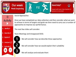 (01/06/2020)
(15/06/2020)
Mrs Shaw’s email
debbie.shaw@eastayrshire.org.uk
Speak with your class teacher in
person or via email.
Social Approaches
Once we have completed our data collection and then consider what we want
to achieve in terms of targets and goals we then need to carry out a number of
approaches to improve our performance.
The next few slides will consider:
Team Meetings and Unopposed Drills
We will consider how we describe these approaches
We will consider how we would explain their suitability
We will analyse and evaluate them
 