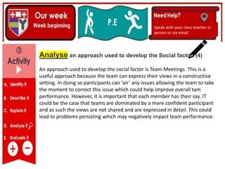 (01/06/2020)
(15/06/2020)
Mrs Shaw’s email
debbie.shaw@eastayrshire.org.uk
Speak with your class teacher in
person or via email.
Analyse an approach used to develop the Social factor. (4)
An approach used to develop the social factor is Team Meetings. This is a
useful approach because the team can express their views in a constructive
setting. In doing so participants can ‘air’ any issues allowing the team to take
the moment to correct this issue which could help improve overall tam
performance. However, it is important that each member has their say. IT
could be the case that teams are dominated by a more confident participant
and as such the views are not shared and are expressed in detail. This could
lead to problems persisting which may negatively impact team performance.
 