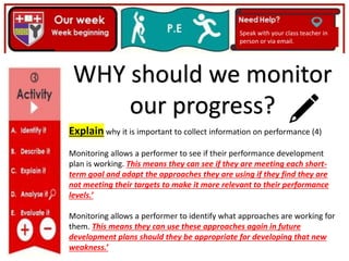 Speak with your class teacher in
person or via email.
Explain why it is important to collect information on performance (4)
Monitoring allows a performer to see if their performance development
plan is working. This means they can see if they are meeting each short-
term goal and adapt the approaches they are using if they find they are
not meeting their targets to make it more relevant to their performance
levels.’
Monitoring allows a performer to identify what approaches are working for
them. This means they can use these approaches again in future
development plans should they be appropriate for developing that new
weakness.’
WHY should we monitor
our progress?
 
