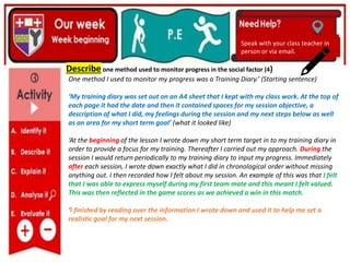 (01/06/2020)
(15/06/2020)
Mrs Shaw’s email
debbie.shaw@eastayrshire.org.uk
(20/10/2020)
Speak with your class teacher in
person or via email.
Speak with your class teacher in
person or via email.
Describe one method used to monitor progress in the social factor (4)
One method I used to monitor my progress was a Training Diary.’ (Starting sentence)
‘My training diary was set out on an A4 sheet that I kept with my class work. At the top of
each page it had the date and then it contained spaces for my session objective, a
description of what I did, my feelings during the session and my next steps below as well
as an area for my short term goal’ (what it looked like)
‘At the beginning of the lesson I wrote down my short term target in to my training diary in
order to provide a focus for my training. Thereafter I carried out my approach. During the
session I would return periodically to my training diary to input my progress. Immediately
after each session, I wrote down exactly what I did in chronological order without missing
anything out. I then recorded how I felt about my session. An example of this was that I felt
that I was able to express myself during my first team mate and this meant I felt valued.
This was then reflected in the game scores as we achieved a win in this match.
‘I finished by reading over the information I wrote down and used it to help me set a
realistic goal for my next session.
 