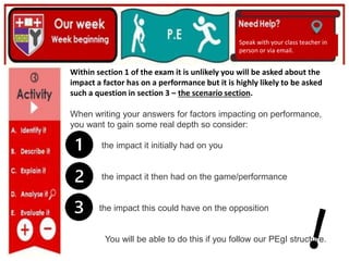 (01/06/2020)
(15/06/2020)
Mrs Shaw’s email
debbie.shaw@eastayrshire.org.uk
Speak with your class teacher in
person or via email.
Within section 1 of the exam it is unlikely you will be asked about the
impact a factor has on a performance but it is highly likely to be asked
such a question in section 3 – the scenario section.
When writing your answers for factors impacting on performance,
you want to gain some real depth so consider:
the impact it initially had on you
the impact it then had on the game/performance
the impact this could have on the opposition
You will be able to do this if you follow our PEgI structure.
 