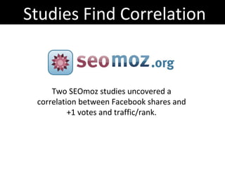 Studies Find Correlation Two SEOmoz studies uncovered a correlation between Facebook shares and +1 votes and traffic/rank. http://www.seomoz.org/blog/facebook-twitters-influence-google-search-rankings http://www.seomoz.org/blog/do-social-signals-drive-traffic 
