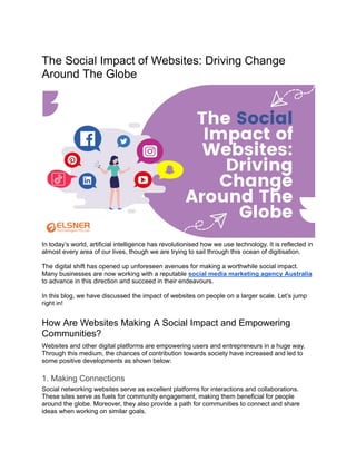 The Social Impact of Websites: Driving Change
Around The Globe
In today’s world, artificial intelligence has revolutionised how we use technology. It is reflected in
almost every area of our lives, though we are trying to sail through this ocean of digitisation.
The digital shift has opened up unforeseen avenues for making a worthwhile social impact.
Many businesses are now working with a reputable social media marketing agency Australia
to advance in this direction and succeed in their endeavours.
In this blog, we have discussed the impact of websites on people on a larger scale. Let’s jump
right in!
How Are Websites Making A Social Impact and Empowering
Communities?
Websites and other digital platforms are empowering users and entrepreneurs in a huge way.
Through this medium, the chances of contribution towards society have increased and led to
some positive developments as shown below:
1. Making Connections
Social networking websites serve as excellent platforms for interactions and collaborations.
These sites serve as fuels for community engagement, making them beneficial for people
around the globe. Moreover, they also provide a path for communities to connect and share
ideas when working on similar goals.
 