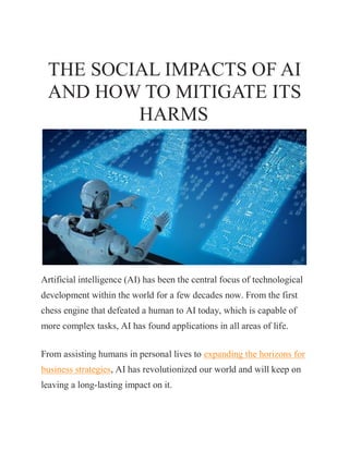THE SOCIAL IMPACTS OF AI
AND HOW TO MITIGATE ITS
HARMS
Artificial intelligence (AI) has been the central focus of technological
development within the world for a few decades now. From the first
chess engine that defeated a human to AI today, which is capable of
more complex tasks, AI has found applications in all areas of life.
From assisting humans in personal lives to expanding the horizons for
business strategies, AI has revolutionized our world and will keep on
leaving a long-lasting impact on it.
 