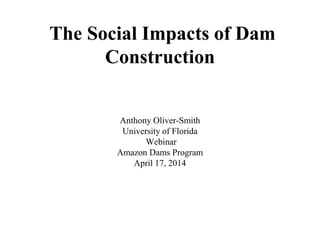 The Social Impacts of Dam
Construction
Anthony Oliver-Smith
University of Florida
Webinar
Amazon Dams Program
April 17, 2014
 