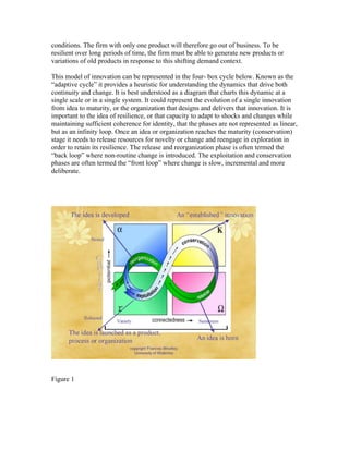 conditions. The firm with only one product will therefore go out of business. To be
resilient over long periods of time, the firm must be able to generate new products or
variations of old products in response to this shifting demand context.

This model of innovation can be represented in the four- box cycle below. Known as the
“adaptive cycle” it provides a heuristic for understanding the dynamics that drive both
continuity and change. It is best understood as a diagram that charts this dynamic at a
single scale or in a single system. It could represent the evolution of a single innovation
from idea to maturity, or the organization that designs and delivers that innovation. It is
important to the idea of resilience, or that capacity to adapt to shocks and changes while
maintaining sufficient coherence for identity, that the phases are not represented as linear,
but as an infinity loop. Once an idea or organization reaches the maturity (conservation)
stage it needs to release resources for novelty or change and reengage in exploration in
order to retain its resilience. The release and reorganization phase is often termed the
“back loop” where non-routine change is introduced. The exploitation and conservation
phases are often termed the “front loop” where change is slow, incremental and more
deliberate.




Figure 1
 