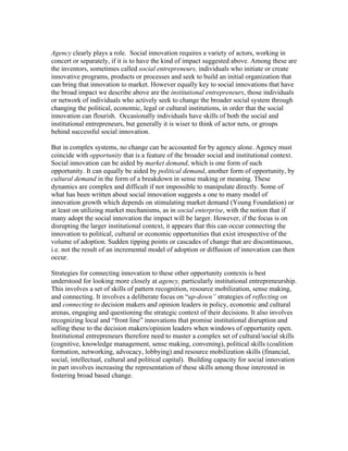 Agency clearly plays a role. Social innovation requires a variety of actors, working in
concert or separately, if it is to have the kind of impact suggested above. Among these are
the inventors, sometimes called social entrepreneurs, individuals who initiate or create
innovative programs, products or processes and seek to build an initial organization that
can bring that innovation to market. However equally key to social innovations that have
the broad impact we describe above are the institutional entrepreneurs, those individuals
or network of individuals who actively seek to change the broader social system through
changing the political, economic, legal or cultural institutions, in order that the social
innovation can flourish. Occasionally individuals have skills of both the social and
institutional entrepreneurs, but generally it is wiser to think of actor nets, or groups
behind successful social innovation.

But in complex systems, no change can be accounted for by agency alone. Agency must
coincide with opportunity that is a feature of the broader social and institutional context.
Social innovation can be aided by market demand, which is one form of such
opportunity. It can equally be aided by political demand, another form of opportunity, by
cultural demand in the form of a breakdown in sense making or meaning. These
dynamics are complex and difficult if not impossible to manipulate directly. Some of
what has been written about social innovation suggests a one to many model of
innovation growth which depends on stimulating market demand (Young Foundation) or
at least on utilizing market mechanisms, as in social enterprise, with the notion that if
many adopt the social innovation the impact will be larger. However, if the focus is on
disrupting the larger institutional context, it appears that this can occur connecting the
innovation to political, cultural or economic opportunities that exist irrespective of the
volume of adoption. Sudden tipping points or cascades of change that are discontinuous,
i.e. not the result of an incremental model of adoption or diffusion of innovation can then
occur.

Strategies for connecting innovation to these other opportunity contexts is best
understood for looking more closely at agency, particularly institutional entrepreneurship.
This involves a set of skills of pattern recognition, resource mobilization, sense making,
and connecting. It involves a deliberate focus on “up-down” strategies of reflecting on
and connecting to decision makers and opinion leaders in policy, economic and cultural
arenas, engaging and questioning the strategic context of their decisions. It also involves
recognizing local and “front line” innovations that promise institutional disruption and
selling these to the decision makers/opinion leaders when windows of opportunity open.
Institutional entrepreneurs therefore need to master a complex set of cultural/social skills
(cognitive, knowledge management, sense making, convening), political skills (coalition
formation, networking, advocacy, lobbying) and resource mobilization skills (financial,
social, intellectual, cultural and political capital). Building capacity for social innovation
in part involves increasing the representation of these skills among those interested in
fostering broad based change.
 