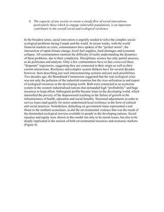 4. The capacity of any society to create a steady flow of social innovations,
      particularly those which re-engage vulnerable populations, is an important
      contributor to the overall social and ecological resilience.


In the broadest sense, social innovation is urgently needed to solve the complex social-
ecological problems facing Canada and the world. In recent weeks, with the world
financial markets in crisis, commentators have spoken of the “perfect storm”, the
intersection of rapid climate change, fossil fuel supplies, food shortages and economic
collapse. All commentators mention the difficulty of really understanding the dynamics
of these problems, due to their complexity. Disciplinary science has only partial answers,
as do politicians and analysts. Only a few commentators have in fact connected these
“disparate” trajectories, suggesting they are connected in their origin as well as their
current interactions. Resilience and complex system thinkers have for several decades
however, been describing just such interconnecting systems and just such possibilities.
Two decades ago, the Brundtland Commission suggested that the real ecological crisis
was not only the pollution of the industrial countries but the over-utilization in and export
of ecological resources in the developing world. Both were connected to an economic
system in the western industrialized nations that demanded high “profitability” and huge
resources to keep afloat. Subsequent profits became loans to the developing world, which
intensified the poverty of the dispossessed resulting in the failure of growth in the
infrastructures of health, education and social benefits. Structural adjustments in order to
service loans (and qualify for more) undermined local resilience in the form of cultural
and social practices. Nonetheless, defaulting on government loans represented a real
threat to the northern economies, as did the environmental violence that was the result of
the diminished ecological services available to people in the developing nations. Social
injustice and equity were shown in this model not only to be moral issues, but also to be
deeply implicated in the erosion of both environmental resources and economic markets.
(Figure 4).
 