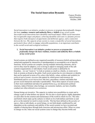 The Social Innovation Dynamic
                                                                           Frances Westley
                                                                            SiG@Waterloo
                                                                             October, 2008




Social innovation is an initiative, product or process or program that profoundly changes
the basic routines, resource and authority flows or beliefs of any social system.
Successful social innovations have durability and broad impact. While social innovation
has recognizable stages and phases, achieving durability and scale is a dynamic process
that requires both emergence of opportunity and deliberate agency, and a connection
between the two. The capacity of any society to create a steady flow of social innovations,
particularly those which re-engage vulnerable populations, is an important contributor
to the overall social and ecological resilience.

   1. Social innovation is an initiative, product or process or program that
      profoundly changes the basic routines, resource and authority flows or beliefs
      of any social system


Social systems are defined as any organized assembly of resources beliefs and procedures
united and regulated by interaction or interdependence to accomplish a set of specific
functions. Social systems are complex, having multiple interacting elements, and to
survive they must be adaptive, ever evolving to adjust to emerging needs of the sub-
systems (organizations or individuals). Each social system is defined by its
boundary…we can “zoom in “ to look at systems as small as a family, or zoom out to
look at systems as broad as the globe. Each social system has its own character or identity
that can be analyzed in terms of its culture (the beliefs, values, artifacts and symbols) its
political and economic structure (the pattern by which power and resources are
distributed) and its social interactions (the laws, procedures, routines and habits that
govern social interaction and make it predictable). These three aspects of social system,
in their most established and taken for granted forms (e.g. our democratic political
structure, Judeo-Christian value heritage, our economic markets, our laws of public
conduct) are often referred to as institutions.

Human beings are inventive. The capacity to explore new possibilities to create and to
change is part of what defines our species. We are also a social species, highly dependent
on each other for the creation and maintenance of the world in which we live. The rules
and beliefs which make up the cultures in which we live both defines and limits us and
gives us the material we need to create novelty. This has been defined as the paradox of
agency, that as individuals, as social beings, we are both deeply conditioned by and
dependent on the continuity and stability of the social systems we have invented and
capable of altering these through both conscious and unconscious effort. When we cease
to change we die; when our social systems cease to change they become brittle and
 