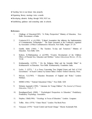 Teaching how to use leisure time properly.
Organising literary meetings twice a month.
Developing altruistic feeling through NSS, NCC etc.
Establishing guidance and counseling units in schools.
References
1. Challenge of Education(1985). “A Policy Perspectives” Ministry of Education, New
Delhi: Government of India
2. Contractor,N.S. et al.,(1986). “Cultural Assumption that influence the Implementation
of Communication Technologies.“ The Paper presented at the Conference organized
by Association of Mass Communication Research, New Delhi, August 25 -29.
3. Gandhi, Indira (1966). “ The Teachers: To-day and Tomorrow.” Ministry of
Education. New Delhi: GOI.
4. Kishore, K.Mukhopadyay et al.(1990). “Creative Development of the Children:
Effects of Parental Sex, Education and Hobbies.” Indian Educational Review. 25 (3),
75-90
5. Krishnamurthy, J.(1974). “ On the Religious Mind and the Scientific Mind.” In
Krishnamurthi on Education. New Delhi: Krishnamurthy Foundation India.
6. Locke, J. (1971). “ A n Essay Concerning True Original Extent and End of Civil
Government.” In Social Contract by Earnest Baker. Oxford: Oxford University Press.
7. McLure, S.J.(1965). “ Education Documents of England and Wales.” London:
Methuen.
8. MHRD (1986). “ National Educational Policy.” New Delhi: GOI
9. Mohanty Jegannath (1990). “ Literature for Young Children.” The Journal of Primary
Education, 15(2), 5 – 7.
10. Ramalingam,Panch (2000). “ Psychological Perspectives in Education.” Pondicherry:
Pondicherry Psychology Association.
11. Stephen, J.Ball.(1986). “ Sociology in Focus of Education.” London : Longman
12. Toffler, Alvin (1974). “ Future Shock.” London: Pan Book Press
13. Vatsyayan (1979). “ Social Control and Social Change.” Meerat: Kedarnath Pub.
 