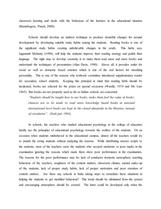 classroom learning and deals with the behaviour of the learners in the educational situation
(Ramalingam, Panch, 2000).
Schools should develop an indirect technique to produce desirable changes for around
development by developing suitable study habits among the students. Reading books is one of
the significant study habits creating unbelievable changes in the youth. This habit, says
Jagannath Mohanty (1990), will help the students improve their reading strategy and polish their
language. The right step to develop creativity is to make them read more and more books and
understand the techniques of presentation (Alan Davis, 1990). Above all, it provides outlet for
social as well as domestic based emotion which is one of the real factors for moulding
personality. This is one of the reasons why textbook committee introduced supplementary reader
for secondary school students. Keeping this principal in mind that reading habit should be
inculcated, books are selected for the prizes on special occasions (Wardle, 1974 and Mc Lure
1965). But books are not properly used as far as Indian schools are concerned.
“Students should be taught how to use books; make them feel the value of books;
chances are to be made to read more knowledge based books at national
international level books are kept in the closed almairahs in the libraries, instead
of circulation”. (Yash pal, 1993).
In schools, the teachers who studied educational psychology at the college of education
hardly use the principles of educational psychology towards the welfare of the students. On an
occasion when students misbehaved in the educational campus, almost all the teachers would try
to punish the erring students without analyzing the reasons. While distributing answer scripts to
the students, most of the teachers curse the students who secured moderate or poor marks in the
examination ignoring the reasons which made them show poor performance in the examination.
The reasons for the poor performance may be: lack of conducive domestic atmosphere, teaching
behaviour of the teachers, toughness of the content matters, classroom climate, mental make-up
of the students, lack of proper study habits, lack of proper motivation and poor retention of
content matters. Are there any schools in India taking steps to remediate these situations in
helping the students to get modified behaviour? This trend should be eliminated from the system
and encouraging atmosphere should be created. The latter could be developed only when the
 