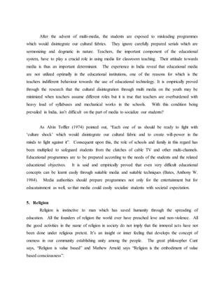 After the advent of multi-media, the students are exposed to misleading programmes
which would disintegrate our cultural fabrics. They ignore carefully prepared serials which are
sermonizing and dogmatic in nature. Teachers, the important component of the educational
system, have to play a crucial role in using media for classroom teaching. Their attitude towards
media is thus an important determinant. The experience in India reveal that educational media
are not utilized optimally in the educational institutions, one of the reasons for which is the
teachers indifferent behaviour towards the use of educational technology. It is empirically proved
through the research that the cultural disintegration through multi media on the youth may be
minimized when teachers assume different roles but it is true that teachers are overburdened with
heavy load of syllabuses and mechanical works in the schools. With this condition being
prevailed in India, isn’t difficult on the part of media to socialize our students?
As Alvin Toffler (1974) pointed out, “Each one of us should be ready to fight with
‘culture shock’ which would disintegrate our cultural fabric and to create will-power in the
minds to fight against it”. Consequent upon this, the role of schools and family in this regard has
been multiplied to safeguard students from the clutches of cable TV and other multi-channels.
Educational programmes are to be prepared according to the needs of the students and the related
educational objectives. It is said and empirically proved that even very difficult educational
concepts can be learnt easily through suitable media and suitable techniques (Bates, Anthony W.
1984). Media authorities should prepare programmes not only for the entertainment but for
educatainment as well, so that media could easily socialize students with societal expectation.
5. Religion
Religion is instinctive to man which has saved humanity through the spreading of
education. All the founders of religion the world over have preached love and non-violence. All
the good activities in the name of religion in society do not imply that the immoral acts have not
been done under religious pretext. It’s an insight or inner feeling that develops the concept of
oneness in our community establishing unity among the people. The great philosopher Cunt
says, “Religion is value based” and Mathew Arnold says “Religion is the embodiment of value
based consciousness”.
 
