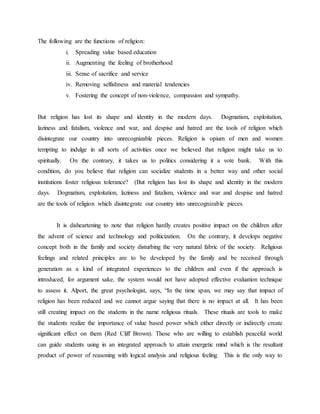 The following are the functions of religion:
i. Spreading value based education
ii. Augmenting the feeling of brotherhood
iii. Sense of sacrifice and service
iv. Removing selfishness and material tendencies
v. Fostering the concept of non-violence, compassion and sympathy.
But religion has lost its shape and identity in the modern days. Dogmatism, exploitation,
laziness and fatalism, violence and war, and despise and hatred are the tools of religion which
disintegrate our country into unrecognizable pieces. Religion is opium of men and women
tempting to indulge in all sorts of activities once we believed that religion might take us to
spiritually. On the contrary, it takes us to politics considering it a vote bank. With this
condition, do you believe that religion can socialize students in a better way and other social
institutions foster religious tolerance? (But religion has lost its shape and identity in the modern
days. Dogmatism, exploitation, laziness and fatalism, violence and war and despise and hatred
are the tools of religion which disintegrate our country into unrecognizable pieces.
It is disheartening to note that religion hardly creates positive impact on the children after
the advent of science and technology and politicization. On the contrary, it develops negative
concept both in the family and society disturbing the very natural fabric of the society. Religious
feelings and related principles are to be developed by the family and be received through
generation as a kind of integrated experiences to the children and even if the approach is
introduced, for argument sake, the system would not have adopted effective evaluation technique
to assess it. Alport, the great psychologist, says, “In the time span, we may say that impact of
religion has been reduced and we cannot argue saying that there is no impact at all. It has been
still creating impact on the students in the name religious rituals. These rituals are tools to make
the students realize the importance of value based power which either directly or indirectly create
significant effect on them (Red Cliff Brown). Those who are willing to establish peaceful world
can guide students using in an integrated approach to attain energetic mind which is the resultant
product of power of reasoning with logical analysis and religious feeling. This is the only way to
 